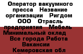 Оператор вакуумного пресса › Название организации ­ Ригдом, ООО › Отрасль предприятия ­ Мебель › Минимальный оклад ­ 1 - Все города Работа » Вакансии   . Кемеровская обл.,Прокопьевск г.